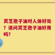 灵芝孢子油对人体好处？请问灵芝孢子油好用吗？