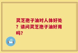 灵芝孢子油对人体好处？请问灵芝孢子油好用吗？