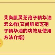 艾尚肌灵芝孢子精华油怎么样(艾尚肌灵芝孢子精华油的功效及使用方法介绍)