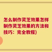 怎么制作灵芝效果怎样制作灵芝效果的方法和技巧：完全教程)