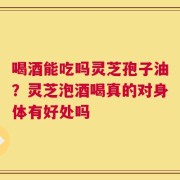 喝酒能吃吗灵芝孢子油？灵芝泡酒喝真的对身体有好处吗