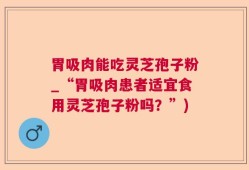 胃吸肉能吃灵芝孢子粉_“胃吸肉患者适宜食用灵芝孢子粉吗？”)