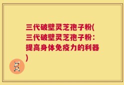 三代破壁灵芝孢子粉(三代破壁灵芝孢子粉：提高身体免疫力的利器)