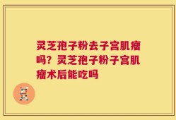 灵芝孢子粉去子宫肌瘤吗？灵芝孢子粉子宫肌瘤术后能吃吗