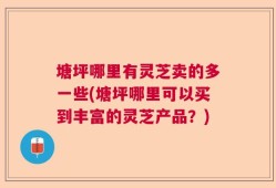 塘坪哪里有灵芝卖的多一些(塘坪哪里可以买到丰富的灵芝产品？)