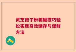 灵芝孢子粉装罐技巧轻松实现高效储存与保鲜方法
