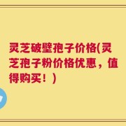 灵芝破壁孢子价格(灵芝孢子粉价格优惠，值得购买！)