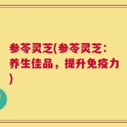 参苓灵芝(参苓灵芝：养生佳品，提升免疫力)