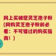 网上买破壁灵芝孢子粉(网购灵芝孢子粉前必看：不可错过的购买指南！)