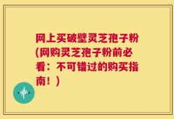 网上买破壁灵芝孢子粉(网购灵芝孢子粉前必看：不可错过的购买指南！)