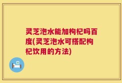 灵芝泡水能加枸杞吗百度(灵芝泡水可搭配枸杞饮用的方法)