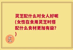 灵芝配什么对女人好呢(女性在食用灵芝时搭配什么食材更加有益？)