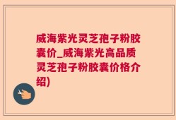 威海紫光灵芝孢子粉胶囊价_威海紫光高品质灵芝孢子粉胶囊价格介绍)