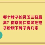 哪个牌子的灵芝三萜最高？南京同仁堂灵芝孢子粉旗下牌子有几家