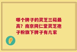 哪个牌子的灵芝三萜最高？南京同仁堂灵芝孢子粉旗下牌子有几家
