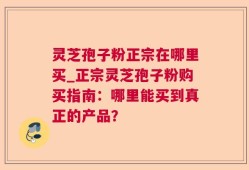 灵芝孢子粉正宗在哪里买_正宗灵芝孢子粉购买指南：哪里能买到真正的产品？