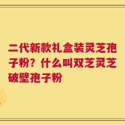 二代新款礼盒装灵芝孢子粉？什么叫双芝灵芝破壁孢子粉