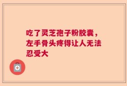 吃了灵芝孢子粉胶囊，左手骨头疼得让人无法忍受大
