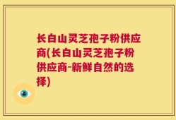 长白山灵芝孢子粉供应商(长白山灵芝孢子粉供应商-新鲜自然的选择)