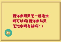 西洋参跟灵芝一起泡水喝可以吗(西洋参与灵芝泡水喝有益吗？)