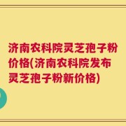 济南农科院灵芝孢子粉价格(济南农科院发布灵芝孢子粉新价格)