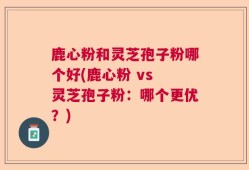 鹿心粉和灵芝孢子粉哪个好(鹿心粉 vs 灵芝孢子粉：哪个更优？)