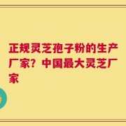 正规灵芝孢子粉的生产厂家？中国最大灵芝厂家