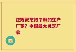 正规灵芝孢子粉的生产厂家？中国最大灵芝厂家