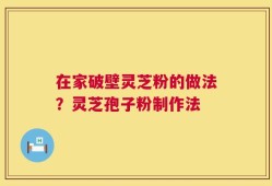 在家破壁灵芝粉的做法？灵芝孢子粉制作法