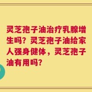 灵芝孢子油治疗乳腺增生吗？灵芝孢子油给家人强身健体，灵芝孢子油有用吗？