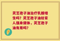 灵芝孢子油治疗乳腺增生吗？灵芝孢子油给家人强身健体，灵芝孢子油有用吗？