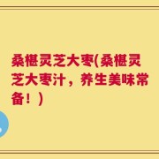 桑椹灵芝大枣(桑椹灵芝大枣汁，养生美味常备！)