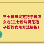 三七粉与灵芝孢子粉怎么吃(三七粉与灵芝孢子粉的食用方法解析)