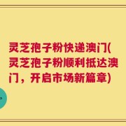 灵芝孢子粉快递澳门(灵芝孢子粉顺利抵达澳门，开启市场新篇章)