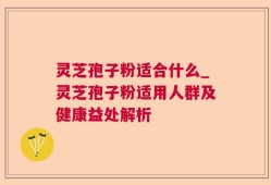 灵芝孢子粉适合什么_灵芝孢子粉适用人群及健康益处解析