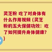 灵芝粉 吃了对身体有什么作用视频 (灵芝粉的五大保健功效：吃了如何提升身体健康？)