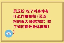 灵芝粉 吃了对身体有什么作用视频 (灵芝粉的五大保健功效：吃了如何提升身体健康？)