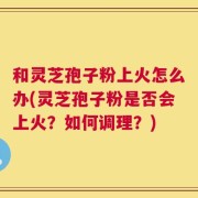和灵芝孢子粉上火怎么办(灵芝孢子粉是否会上火？如何调理？)