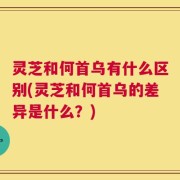 灵芝和何首乌有什么区别(灵芝和何首乌的差异是什么？)
