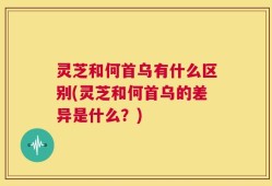 灵芝和何首乌有什么区别(灵芝和何首乌的差异是什么？)