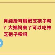 月经后可服灵芝孢子粉？大姨妈来了可以吃林芝孢子粉吗