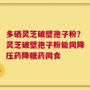 多硒灵芝破壁孢子粉？灵芝破壁孢子粉能同降压药降糖药同食