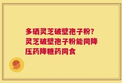 多硒灵芝破壁孢子粉？灵芝破壁孢子粉能同降压药降糖药同食