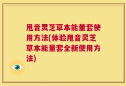 甩音灵芝草本能量套使用方法(体验甩音灵芝草本能量套全新使用方法)