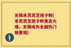 无锡禾灵灵芝孢子粉(禾灵灵芝孢子粉售出火爆，无锡成为全国热门销售地)
