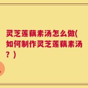 灵芝莲藕素汤怎么做(如何制作灵芝莲藕素汤？)