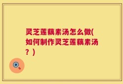 灵芝莲藕素汤怎么做(如何制作灵芝莲藕素汤？)