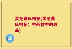 灵芝黄氏枸杞(灵芝黄氏枸杞：中药材中的珍品)