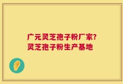 广元灵芝孢子粉厂家？灵芝孢子粉生产基地