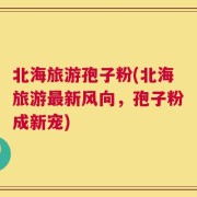 北海旅游孢子粉(北海旅游最新风向，孢子粉成新宠)